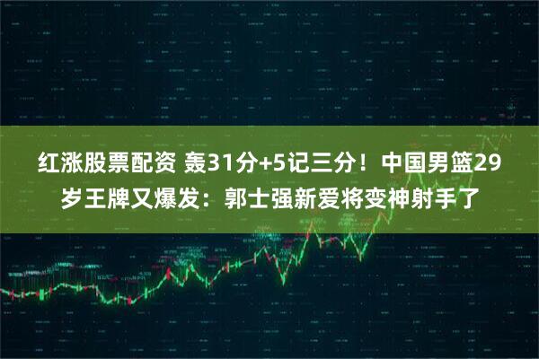 红涨股票配资 轰31分+5记三分!中国男篮29岁王牌又爆发:郭士强新爱将变神射手了