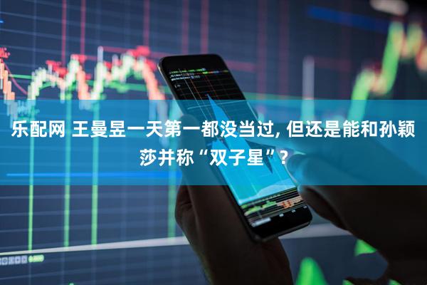 乐配网 王曼昱一天第一都没当过, 但还是能和孙颖莎并称“双子星”?