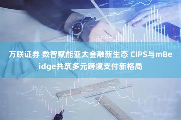 万联证券 数智赋能亚太金融新生态 CIPS与mBeidge共筑多元跨境支付新格局
