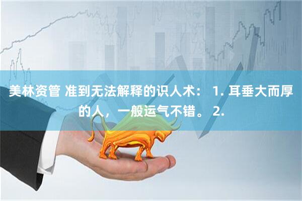美林资管 准到无法解释的识人术: 1. 耳垂大而厚的人,一般运气不错。 2.